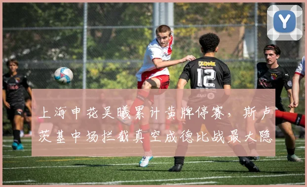 上海申花吴曦累计黄牌停赛，斯卢茨基中场拦截真空成德比战最大隐患