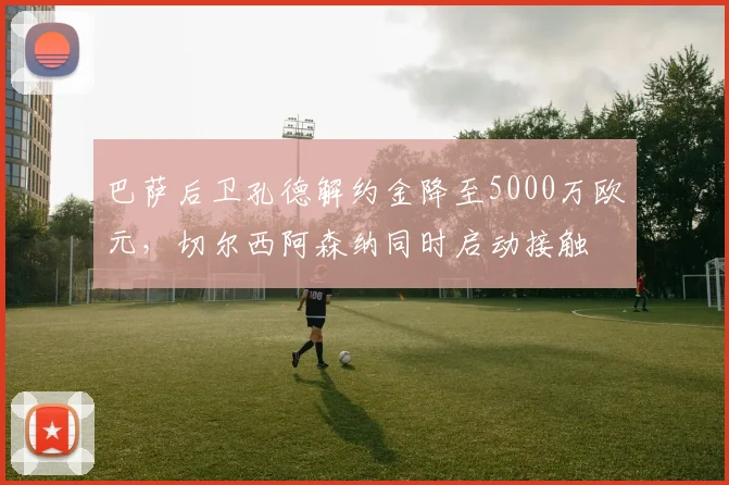 巴萨后卫孔德解约金降至5000万欧元,切尔西阿森纳同时启动接触