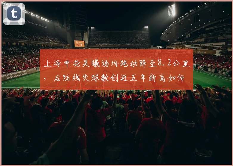 上海申花吴曦场均跑动降至8.2公里,后防线失球数创近五年新高如何应对?