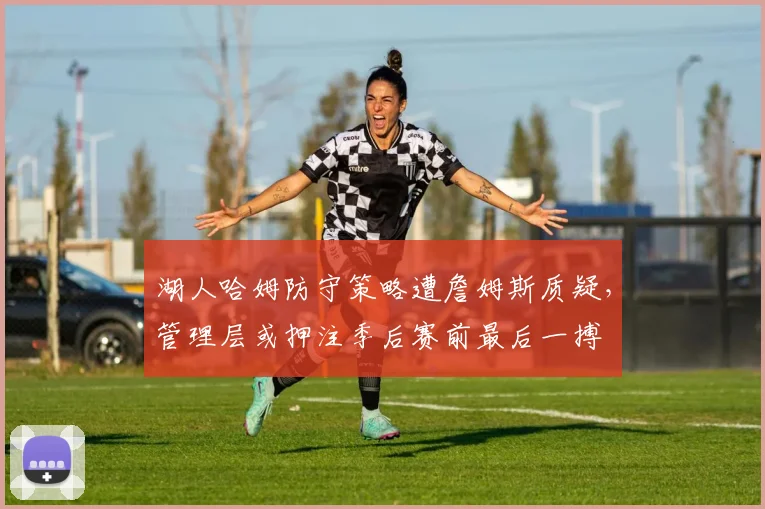 湖人哈姆防守策略遭詹姆斯质疑,管理层或押注季后赛前最后一搏