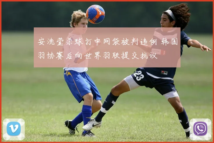 安洗莹杀球打中网袋被判违例 韩国羽协赛后向世界羽联提交抗议