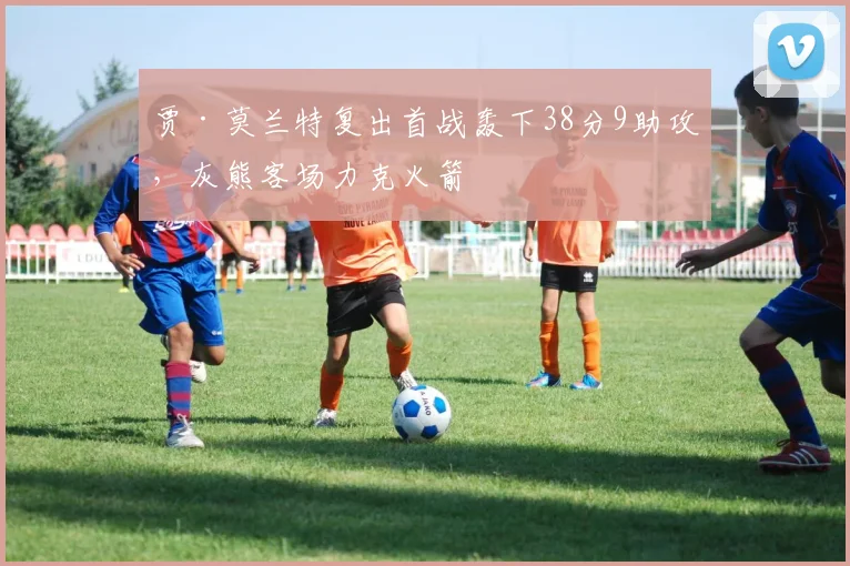 贾·莫兰特复出首战轰下38分9助攻，灰熊客场力克火箭