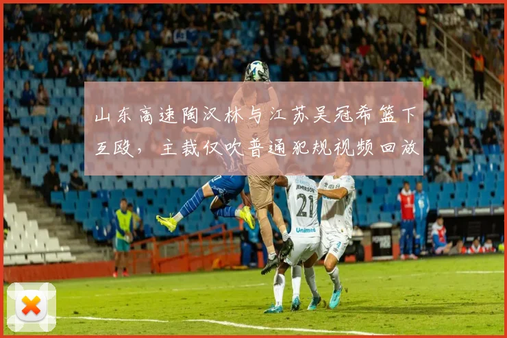 山东高速陶汉林与江苏吴冠希篮下互殴，主裁仅吹普通犯规视频回放显示挥拳动作
