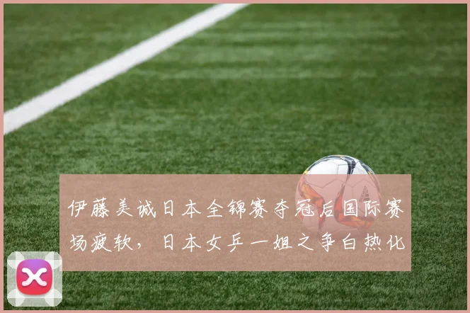 伊藤美诚日本全锦赛夺冠后国际赛场疲软，日本女乒一姐之争白热化？