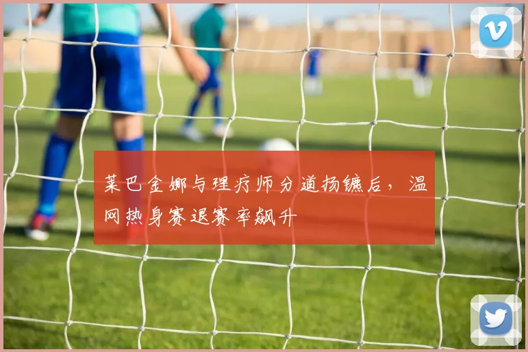 莱巴金娜与理疗师分道扬镳后,温网热身赛退赛率飙升