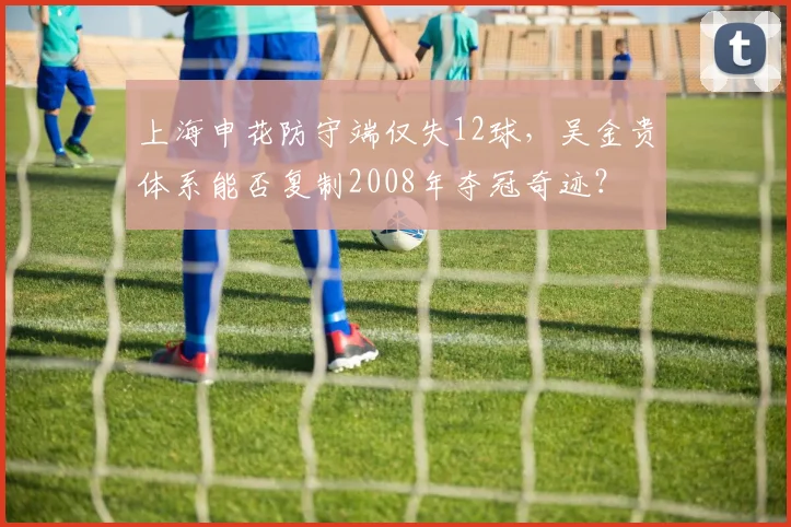 上海申花防守端仅失12球,吴金贵体系能否复制2008年夺冠奇迹?